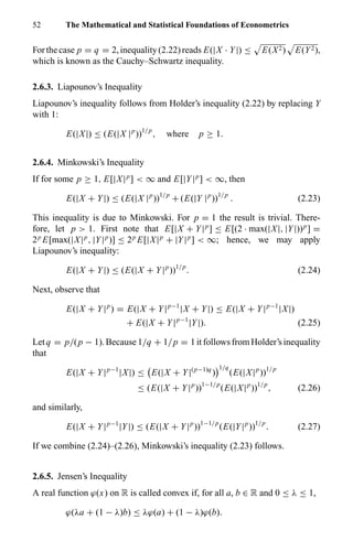 52 The Mathematical and Statistical Foundations of Econometrics
Forthecase p = q = 2,inequality(2.22)reads E(|X · Y|) ≤ E(X2) E(Y2),
which is known as the Cauchy–Schwartz inequality.
2.6.3. Liapounov’s Inequality
Liapounov’s inequality follows from Holder’s inequality (2.22) by replacing Y
with 1:
E(|X|) ≤ (E(|X |p
))1/p
, where p ≥ 1.
2.6.4. Minkowski’s Inequality
If for some p ≥ 1, E[|X|p
] < ∞ and E[|Y|p
] < ∞, then
E(|X + Y|) ≤ (E(|X |p
))1/p
+ (E(|Y |p
))1/p
. (2.23)
This inequality is due to Minkowski. For p = 1 the result is trivial. There-
fore, let p > 1. First note that E[|X + Y|p
] ≤ E[(2 · max(|X|, |Y|))p
] =
2p
E[max(|X|p
, |Y|p
)] ≤ 2p
E[|X|p
+ |Y|p
] < ∞; hence, we may apply
Liapounov’s inequality:
E(|X + Y|) ≤ (E(|X + Y|p
))1/p
. (2.24)
Next, observe that
E(|X + Y|p
) = E(|X + Y|p−1
|X + Y|) ≤ E(|X + Y|p−1
|X|)
+ E(|X + Y|p−1
|Y|). (2.25)
Letq = p/(p − 1).Because1/q + 1/p = 1itfollowsfromHolder’sinequality
that
E(|X + Y|p−1
|X|) ≤ E(|X + Y|(p−1)q
)
1/q
(E(|X|p
))1/p
≤ (E(|X + Y|p
))1−1/p
(E(|X|p
))1/p
, (2.26)
and similarly,
E(|X + Y|p−1
|Y|) ≤ (E(|X + Y|p
))1−1/p
(E(|Y|p
))1/p
. (2.27)
If we combine (2.24)–(2.26), Minkowski’s inequality (2.23) follows.
2.6.5. Jensen’s Inequality
A real function ϕ(x) on R is called convex if, for all a, b ∈ R and 0 ≤ λ ≤ 1,
ϕ(λa + (1 − λ)b) ≤ λϕ(a) + (1 − λ)ϕ(b).
 