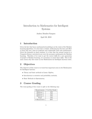 Introduction to Mathematics for Intelligent
Systems
Andres Mendez-Vazquez
April 30, 2018
1 Introduction
Given the fact that heavy mathematical modeling is at the center of the Machine
Learning algorithms, it is clear that a student, dedicating her/his time and eﬀort
to learn this area, must be proﬁcient and comfortable with such mathematics.
Given the demands on those students, it is clear that the normal courses in a
Computer Science curricula do not cover the necessary mathematics for Machine
Learning. Therefore, if we want to get the correct skills for a new generation
of people in Machine Learning, it is necessary to teach those skills. This is the
main reason why this course on the Mathematics for Intelligent Systems exists.
2 Objectives
The objective of this course is to teach four important areas in the Mathematics
for Intelligent Systems:
• Theory and basic methods in Linear Algebra,
• Introduction to statistics and probability methods,
• Basic Methods in Optimization.
3 Course Grading
The total grading of the course is split in the following way:
Requirements % of the Grade
Midterm 1 10%
Midterm 2 10%
Midterm 4 10%
Final 10%
8 Homework’s 60%
1
 