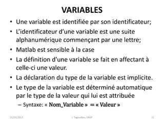 VARIABLES
• Une variable est identifiée par son identificateur;
• L’identificateur d’une variable est une suite
alphanumérique commençant par une lettre;
• Matlab est sensible à la case
• La définition d’une variable se fait en affectant à
celle-ci une valeur.
• La déclaration du type de la variable est implicite.
• Le type de la variable est déterminé automatique
par le type de la valeur qui lui est attribuée
– Syntaxe: « Nom_Variable » = « Valeur »
21/03/2013 J. Tagoudjeu, ENSP 11
 