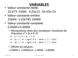 VARIABLES
• Valeur constante réelle:
25.675 0.006 4.25e12 -34.45e-33
• Valeur constante entière
35604 -1156785 10000
• Valeur constante complexe
5.0400+6.4000i
– Manipulation aisée des complexes: résolution de
l’équation x²+2x+5=0
– Affiche les solution
-1.0000 + 2.0000i et -1.0000 - 2.0000i
21/03/2013 J. Tagoudjeu, ENSP 13
 