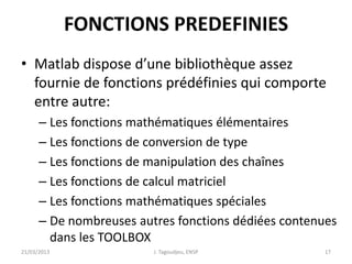 FONCTIONS PREDEFINIES
• Matlab dispose d’une bibliothèque assez
fournie de fonctions prédéfinies qui comporte
entre autre:
– Les fonctions mathématiques élémentaires
– Les fonctions de conversion de type
– Les fonctions de manipulation des chaînes
– Les fonctions de calcul matriciel
– Les fonctions mathématiques spéciales
– De nombreuses autres fonctions dédiées contenues
dans les TOOLBOX
21/03/2013 J. Tagoudjeu, ENSP 17
 