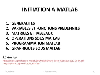 INITIATION A MATLAB
1. GENERALITES
2. VARIABLES ET FONCTIONS PREDEFINIES
3. MATRICES ET TABLEAUX
4. OPERATIONS SOUS MATLAB
5. PROGRAMMATION MATLAB
6. GRAPHIQUES SOUS MATLAB
21/03/2013 J. Tagoudjeu, ENSP, 2
Référence:
http://enacit1.epfl.ch/cours_matlab/pdf/Matlab-Octave-Cours-JDBonjour-2012-09-24.pdf
http://enacit1.epfl.ch/cours_matlab
 