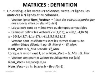 MATRICES : DEFINITION
• On distingue les vecteurs colonnes, vecteurs lignes, les
matrices à N lignes et M colonnes.
– Vecteur ligne: Nom_Vecteur = [ liste des valeurs séparées par
des espaces vides ou des virgules]
– Les valeurs sont de même type ou de types compatibles
– Exemple: définir les vecteurs v = (1,2,3); w = (0,1,-4,8+2i)
x = (-0.5,4,3.7,-1,1e-17), t=(1,3,5,7,9,11,13)
– Vecteur dont les éléments sont les termes d’une suite
arithmétique débutant par El_Min et <= El_Max:
Nom_Vect = El_Min : raison : El_Max
Lorsque la raison vaut 1, on a: Nom_Vect = El_Min : El_Max
– Vecteur contenant n valeurs équidistantes sur [a,b]
Nom_Vect = linspace(a,b,n)
Nom_Vect = a : h : b; avec h = (b-a)/(n-1)
21/03/2013 J. Tagoudjeu, ENSP 24
 