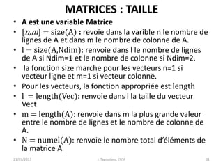 MATRICES : TAILLE
• A est une variable Matrice
• [n,m] = size(A) : revoie dans la varible n le nombre de
lignes de A et dans m le nombre de colonne de A.
• l = size(A,Ndim): renvoie dans l le nombre de lignes
de A si Ndim=1 et le nombre de colonne si Ndim=2.
• la fonction size marche pour les vecteurs n=1 si
vecteur ligne et m=1 si vecteur colonne.
• Pour les vecteurs, la fonction appropriée est length
• l = length(Vec): renvoie dans l la taille du vecteur
Vect
• m = length(A): renvoie dans m la plus grande valeur
entre le nombre de lignes et le nombre de colonne de
A.
• N = numel(A): renvoie le nombre total d’éléments de
la matrice A
21/03/2013 J. Tagoudjeu, ENSP 31
 