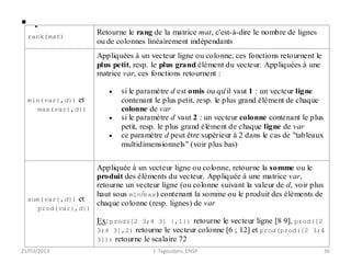 • .
21/03/2013 J. Tagoudjeu, ENSP 36
rank(mat)
Retourne le rang de la matrice mat, c'est-à-dire le nombre de lignes
ou de colonnes linéairement indépendants
min(var{,d}) et
max(var{,d})
Appliquées à un vecteur ligne ou colonne, ces fonctions retournent le
plus petit, resp. le plus grand élément du vecteur. Appliquées à une
matrice var, ces fonctions retournent :
 si le paramètre d est omis ou qu'il vaut 1 : un vecteur ligne
contenant le plus petit, resp. le plus grand élément de chaque
colonne de var
 si le paramètre d vaut 2 : un vecteur colonne contenant le plus
petit, resp. le plus grand élément de chaque ligne de var
 ce paramètre d peut être supérieur à 2 dans le cas de "tableaux
multidimensionnels" (voir plus bas)
sum(var{,d}) et
prod(var{,d})
Appliquée à un vecteur ligne ou colonne, retourne la somme ou le
produit des éléments du vecteur. Appliquée à une matrice var,
retourne un vecteur ligne (ou colonne suivant la valeur de d, voir plus
haut sous min/max) contenant la somme ou le produit des éléments de
chaque colonne (resp. lignes) de var
Ex: prod([2 3;4 3] {,1}) retourne le vecteur ligne [8 9], prod([2
3;4 3],2) retourne le vecteur colonne [6 ; 12] et prod(prod([2 3;4
3])) retourne le scalaire 72
 