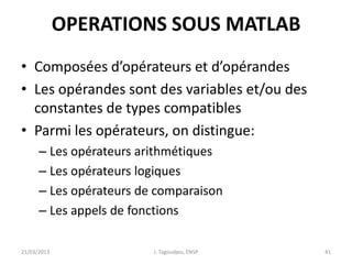 OPERATIONS SOUS MATLAB
• Composées d’opérateurs et d’opérandes
• Les opérandes sont des variables et/ou des
constantes de types compatibles
• Parmi les opérateurs, on distingue:
– Les opérateurs arithmétiques
– Les opérateurs logiques
– Les opérateurs de comparaison
– Les appels de fonctions
21/03/2013 J. Tagoudjeu, ENSP 41
 