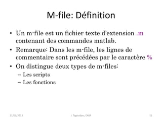 M-file: Définition
• Un m-file est un fichier texte d’extension .m
contenant des commandes matlab.
• Remarque: Dans les m-file, les lignes de
commentaire sont précédées par le caractère %
• On distingue deux types de m-files:
– Les scripts
– Les fonctions
21/03/2013 J. Tagoudjeu, ENSP 51
 