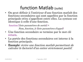 function Matlab (suite)
• On peut définir à l’intérieur d’une fonction matlab des
fonctions secondaires qui sont appelées par la fonction
principale et/ou s’appellent entre elles. La syntaxe est
identique à celle d’une fonction.
function [liste paramètres de sortie] =
Nom_fonction_k (liste paramètres d’appel)
• Une fonction secondaire se termine par le mot clé
return.
• La portée des fonctions secondaires est interne à la
fonction principale.
• Exemple: écrire une fonction matlab permettant de
calculer le factoriel d’un entier strictement positif.
21/03/2013 J. Tagoudjeu, ENSP 54
 
