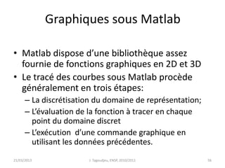 Graphiques sous Matlab
• Matlab dispose d’une bibliothèque assez
fournie de fonctions graphiques en 2D et 3D
• Le tracé des courbes sous Matlab procède
généralement en trois étapes:
– La discrétisation du domaine de représentation;
– L’évaluation de la fonction à tracer en chaque
point du domaine discret
– L’exécution d’une commande graphique en
utilisant les données précédentes.
21/03/2013 J. Tagoudjeu, ENSP, 2010/2011 56
 