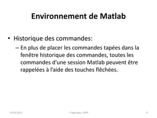Environnement de Matlab
• Historique des commandes:
– En plus de placer les commandes tapées dans la
fenêtre historique des commandes, toutes les
commandes d’une session Matlab peuvent être
rappelées à l’aide des touches flêchées.
21/03/2013 J. Tagoudjeu, ENSP 9
 