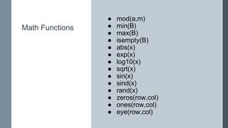 Math Functions
● mod(a,m)
● min(B)
● max(B)
● isempty(B)
● abs(x)
● exp(x)
● log10(x)
● sqrt(x)
● sin(x)
● sind(x)
● rand(x)
● zeros(row,col)
● ones(row,col)
● eye(row,col)
 