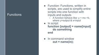 Functions
● Function: Functions, written in
scripts, are used to simplify entire
scripts into one function with
inputs and outputs
○ A function behave like: y = mx +b,
where y=output & x=input
● In script:
function [output] = name[input]
do something
end
● In command window
out = name(in);
 