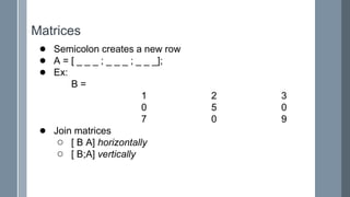 Matrices
● Semicolon creates a new row
● A = [ _ _ _ ; _ _ _ ; _ _ _];
● Ex:
B =
1 2 3
0 5 0
7 0 9
● Join matrices
○ [ B A] horizontally
○ [ B;A] vertically
 