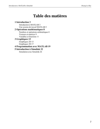 Introduction à MATLAB et Simulink Hoang Le-Huy
2
Table des matières
1 Introduction 3
Introduction à MATLAB 3
Une session de travail MATLAB 5
2 Opérations mathématiques 8
Nombres et opérations arithmétiques 8
Vecteurs et matrices 9
Variables et fonctions 11
3 Graphiques 13
Graphiques 2D 13
Graphiques 3D 17
4 Programmation avec MATLAB 19
5 Introduction à Simulink 22
Simulation avec Simulink 26
 