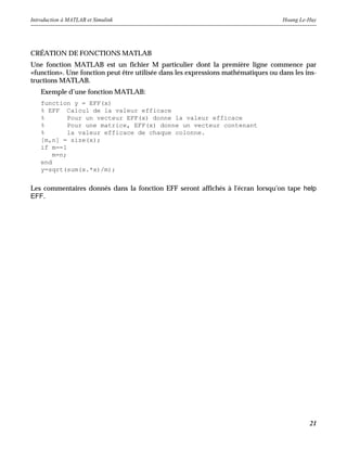 Introduction à MATLAB et Simulink Hoang Le-Huy
21
CRÉATION DE FONCTIONS MATLAB
Une fonction MATLAB est un fichier M particulier dont la première ligne commence par
«function». Une fonction peut être utilisée dans les expressions mathématiques ou dans les ins-
tructions MATLAB.
Exemple d’une fonction MATLAB:
function y = EFF(x)
% EFF Calcul de la valeur efficace
% Pour un vecteur EFF(x) donne la valeur efficace
% Pour une matrice, EFF(x) donne un vecteur contenant
% la valeur efficace de chaque colonne.
[m,n] = size(x);
if m==1
m=n;
end
y=sqrt(sum(x.*x)/m);
Les commentaires donnés dans la fonction EFF seront affichés à l'écran lorsqu'on tape help
EFF.
 