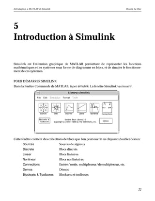 Introduction à MATLAB et Simulink Hoang Le-Huy
22
5
Introduction à Simulink
Simulink est l'extension graphique de MATLAB permettant de représenter les fonctions
mathématiques et les systèmes sous forme de diagramme en blocs, et de simuler le fonctionne-
ment de ces systèmes.
POUR DÉMARRER SIMULINK
Dans la fenêtre Commande de MATLAB, taper simulink. La fenêtre Simulink va s'ouvrir.
Cette fenêtre contient des collections de blocs que l'on peut ouvrir en cliquant (double) dessus:
Sources Sources de signaux
Discrete Blocs discrets
Linear Blocs linéaires
Nonlinear Blocs nonlinéaires
Connections Entrée/sortie, multiplexeur/démultiplexeur, etc.
Demos Démos
Blocksets & Toolboxes Blocksets et toolboxes
 