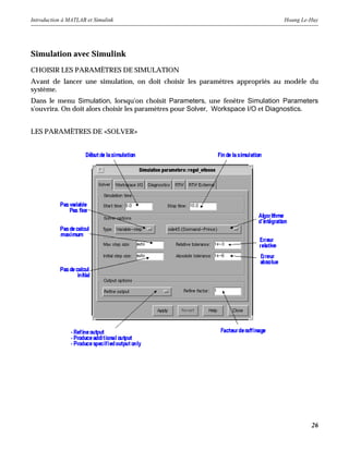 Introduction à MATLAB et Simulink Hoang Le-Huy
26
Simulation avec Simulink
CHOISIR LES PARAMÈTRES DE SIMULATION
Avant de lancer une simulation, on doit choisir les paramètres appropriés au modèle du
système.
Dans le menu Simulation, lorsqu'on choisit Parameters, une fenêtre Simulation Parameters
s'ouvrira. On doit alors choisir les paramètres pour Solver, Workspace I/O et Diagnostics.
LES PARAMÈTRES DE «SOLVER»
 