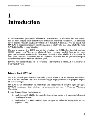 Introduction à MATLAB et Simulink Hoang Le-Huy
3
1
Introduction
Ce document est un guide simplifié de MATLAB et Simulink. Les notions de base sont présen-
tées de façon simple pour permettre aux lecteurs de démarrer rapidement. Les exemples
seront illustrés utilisant MATLAB Version 5.2 et Simulink Version 2.2. Plus de détails sur
MATLAB et Simulink se trouvent dans les manuels de Mathworks Inc.: Using MATLAB, Using
MATLAB Graphics, et Using Simulink.
On peut se procurer à la COOP une version «étudiant» de MATLAB et Simulink (environ
$100.00 chaque) pour Windows ou Macintosh (avec document complet). Cette version com-
porte des limitations concernant les dimensions de matrices (dans MATLAB) et le nombre de
blocs (dans Simulink). Cependant, elle est largement suffisante pour les problèmes les plus
complexes rencontrés durant les études de génie.
Envoyez vos commentaires sur ce document «Introduction à MATLAB et Simulink» à
lehuy@gel.ulaval.ca
Introduction à MATLAB
MATLAB est un logiciel de calcul matriciel à syntaxe simple. Avec ses fonctions spécialisées,
MATLAB peut être aussi considéré comme un langage de programmation adapté pour les pro-
blèmes scientifiques.
MATLAB est un interpréteur: les instructions sont interprétées et exécutées ligne par ligne.
MATLAB fonctionne dans plusieurs environnements tels que X-Windows, Windows,
Macintosh.
Il existe deux modes de fonctionnement:
1. mode interactif: MATLAB exécute les instructions au fur et à mesure qu'elles sont
données par l'usager.
2. mode exécutif: MATLAB exécute ligne par ligne un "fichier M" (programme en lan-
gage MATLAB).
 