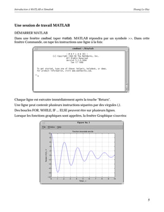 Introduction à MATLAB et Simulink Hoang Le-Huy
5
Une session de travail MATLAB
DÉMARRER MATLAB
Dans une fenêtre cmdtool, taper matlab. MATLAB répondra par un symbole >>. Dans cette
fenêtre Commande, on tape les instructions une ligne à la fois:
Chaque ligne est exécutée immédiatement après la touche "Return".
Une ligne peut contenir plusieurs instructions séparées par des virgules (,).
Des boucles FOR, WHILE, IF ... ELSE peuvent être sur plusieurs lignes.
Lorsque les fonctions graphiques sont appelées, la fenêtre Graphique s'ouvrira:
 