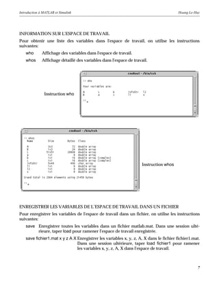 Introduction à MATLAB et Simulink Hoang Le-Huy
7
INFORMATION SUR L'ESPACE DE TRAVAIL
Pour obtenir une liste des variables dans l'espace de travail, on utilise les instructions
suivantes:
who Affichage des variables dans l'espace de travail.
whos Affichage détaillé des variables dans l'espace de travail.
ENREGISTRER LES VARIABLES DE L’ESPACE DE TRAVAIL DANS UN FICHIER
Pour enregistrer les variables de l'espace de travail dans un fichier, on utilise les instructions
suivantes:
save Enregistrer toutes les variables dans un fichier matlab.mat. Dans une session ulté-
rieure, taper load pour ramener l'espace de travail enregistrée.
save fichier1.mat x y z A X Enregistrer les variables x, y, z, A, X dans le fichier fichier1.mat.
Dans une session ultérieure, taper load fichier1 pour ramener
les variables x, y, z, A, X dans l'espace de travail.
Instruction who
Instruction whos
 