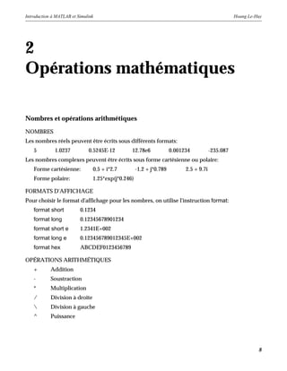 Introduction à MATLAB et Simulink Hoang Le-Huy
8
2
Opérations mathématiques
Nombres et opérations arithmétiques
NOMBRES
Les nombres réels peuvent être écrits sous différents formats:
5 1.0237 0.5245E-12 12.78e6 0.001234 -235.087
Les nombres complexes peuvent être écrits sous forme cartésienne ou polaire:
Forme cartésienne: 0.5 + i*2.7 -1.2 + j*0.789 2.5 + 9.7i
Forme polaire: 1.25*exp(j*0.246)
FORMATS D'AFFICHAGE
Pour choisir le format d'affichage pour les nombres, on utilise l'instruction format:
format short 0.1234
format long 0.12345678901234
format short e 1.2341E+002
format long e 0.123456789012345E+002
format hex ABCDEF0123456789
OPÉRATIONS ARITHMÉTIQUES
+ Addition
- Soustraction
* Multiplication
/ Division à droite
 Division à gauche
^ Puissance
 
