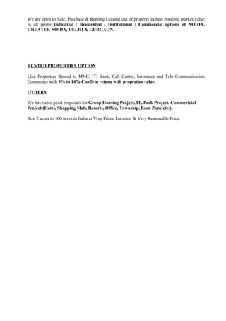 We are open to Sale, Purchase & Renting/Leasing out of property in best possible market value
in all prime Industrial / Residential / Institutional / Commercial options of NOIDA,
GREATER NOIDA, DELHI & GURGAON.




RENTED PROPERTIES OPTION

Like Properties Rented to MNC, IT, Bank, Call Center, Insurance and Tele Communication
Companies with 9% to 14% Confirm return with properties value.

OTHERS

We have also good proposals for Group Housing Project, IT, Park Project, Commericial
Project (Hotel, Shopping Mall, Resorts, Office, Township, Food Zone etc.).

Size 2 acres to 500 acres in India at Very Prime Location & Very Reasonable Price.
 