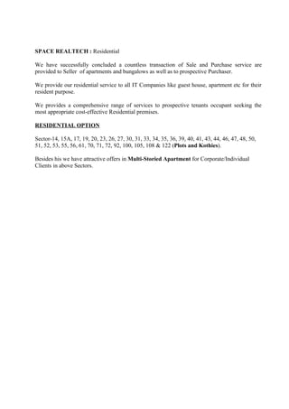 SPACE REALTECH : Residential

We have successfully concluded a countless transaction of Sale and Purchase service are
provided to Seller of apartments and bungalows as well as to prospective Purchaser.

We provide our residential service to all IT Companies like guest house, apartment etc for their
resident purpose.

We provides a comprehensive range of services to prospective tenants occupant seeking the
most appropriate cost-effective Residential premises.

RESIDENTIAL OPTION

Sector-14, 15A, 17, 19, 20, 23, 26, 27, 30, 31, 33, 34, 35, 36, 39, 40, 41, 43, 44, 46, 47, 48, 50,
51, 52, 53, 55, 56, 61, 70, 71, 72, 92, 100, 105, 108 & 122 (Plots and Kothies).

Besides his we have attractive offers in Multi-Storied Apartment for Corporate/Individual
Clients in above Sectors.
 