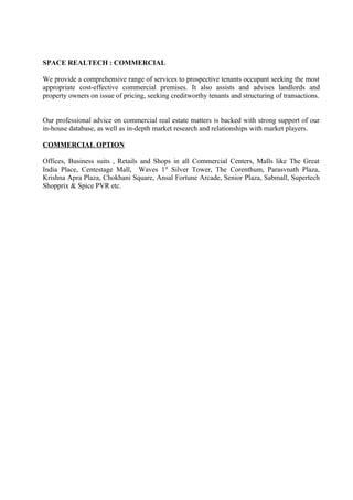 SPACE REALTECH : COMMERCIAL

We provide a comprehensive range of services to prospective tenants occupant seeking the most
appropriate cost-effective commercial premises. It also assists and advises landlords and
property owners on issue of pricing, seeking creditworthy tenants and structuring of transactions.


Our professional advice on commercial real estate matters is backed with strong support of our
in-house database, as well as in-depth market research and relationships with market players.

COMMERCIAL OPTION

Offices, Business suits , Retails and Shops in all Commercial Centers, Malls like The Great
India Place, Centestage Mall, Waves 1st Silver Tower, The Corenthum, Parasvnath Plaza,
Krishna Apra Plaza, Chokhani Square, Ansal Fortune Arcade, Senior Plaza, Sabmall, Supertech
Shopprix & Spice PVR etc.
 