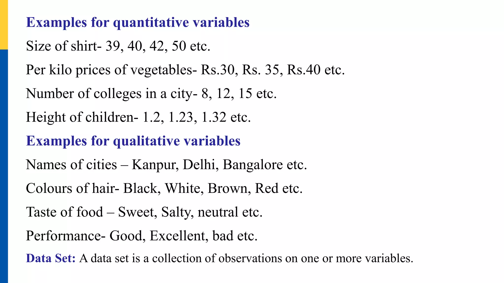 Examples for quantitative variables
Size of shirt- 39, 40, 42, 50 etc.
Per kilo prices of vegetables- Rs.30, Rs. 35, Rs.40 etc.
Number of colleges in a city- 8, 12, 15 etc.
Height of children- 1.2, 1.23, 1.32 etc.
Examples for qualitative variables
Names of cities – Kanpur, Delhi, Bangalore etc.
Colours of hair- Black, White, Brown, Red etc.
Taste of food – Sweet, Salty, neutral etc.
Performance- Good, Excellent, bad etc.
Data Set: A data set is a collection of observations on one or more variables.
 