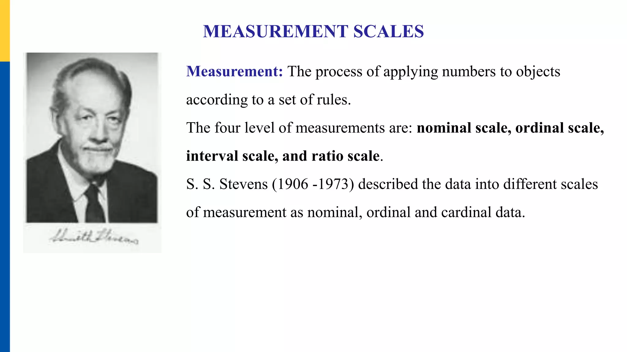 MEASUREMENT SCALES
Measurement: The process of applying numbers to objects
according to a set of rules.
The four level of measurements are: nominal scale, ordinal scale,
interval scale, and ratio scale.
S. S. Stevens (1906 -1973) described the data into different scales
of measurement as nominal, ordinal and cardinal data.
 