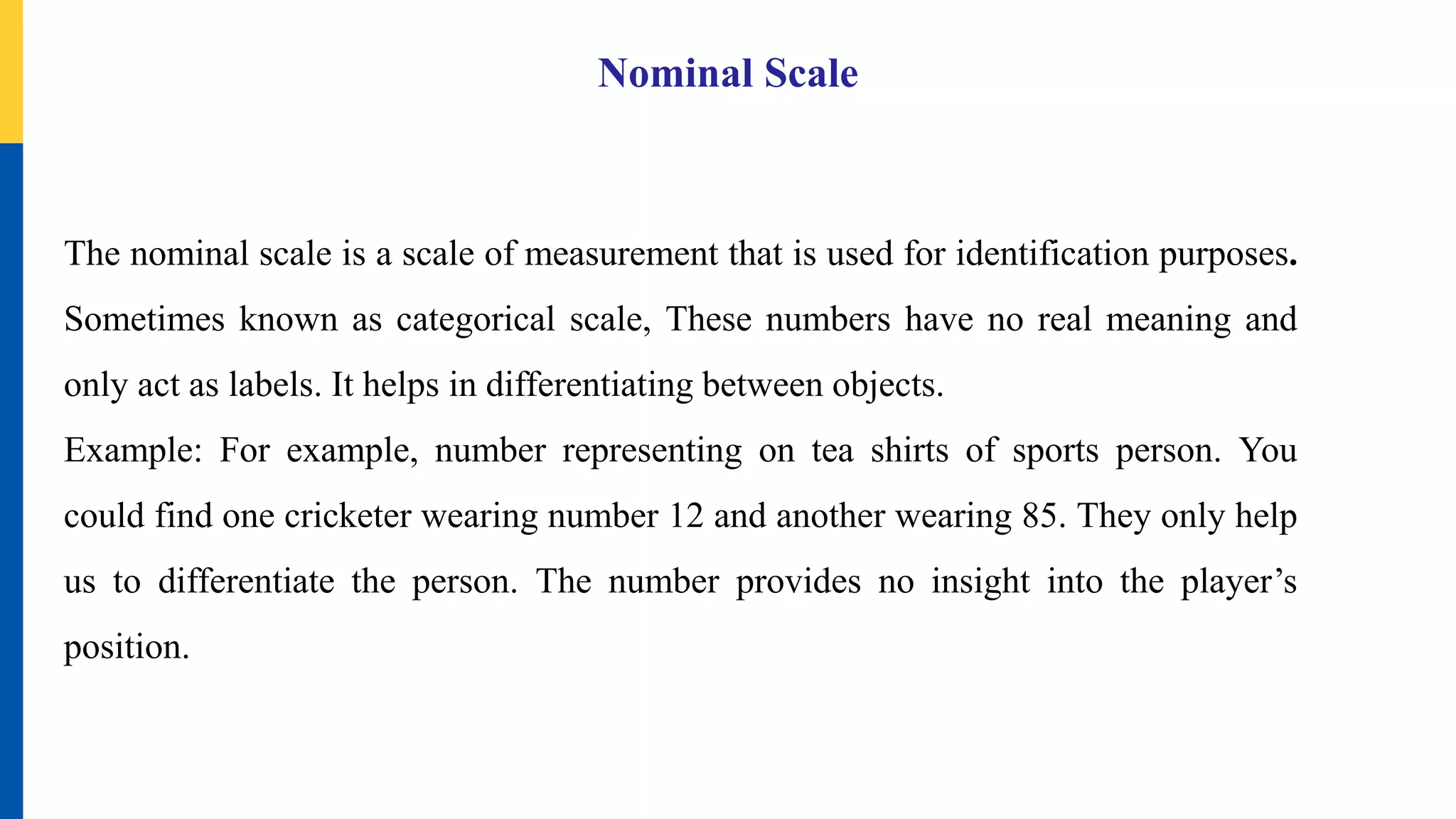Nominal Scale
The nominal scale is a scale of measurement that is used for identification purposes.
Sometimes known as categorical scale, These numbers have no real meaning and
only act as labels. It helps in differentiating between objects.
Example: For example, number representing on tea shirts of sports person. You
could find one cricketer wearing number 12 and another wearing 85. They only help
us to differentiate the person. The number provides no insight into the player’s
position.
 