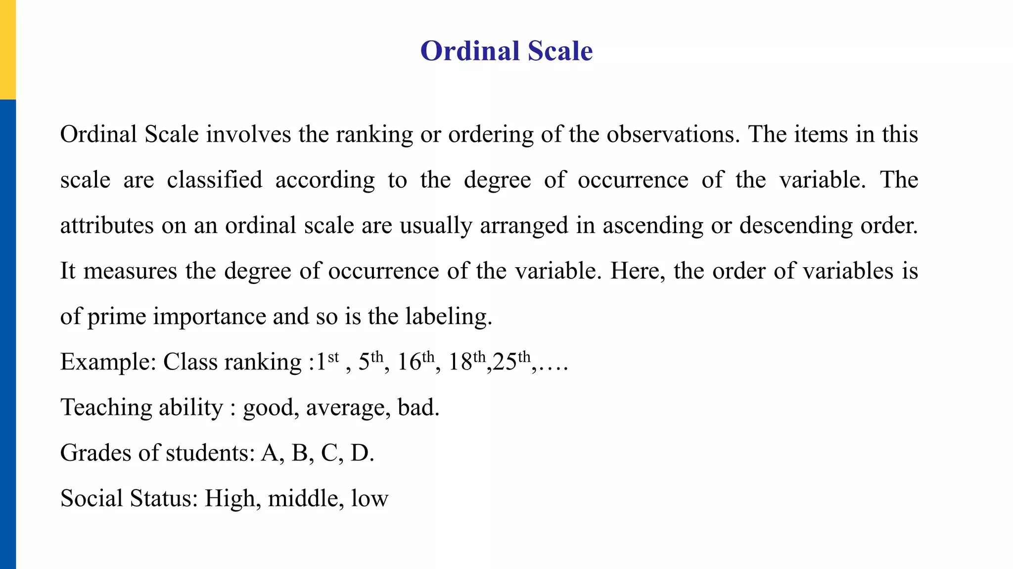 Ordinal Scale
Ordinal Scale involves the ranking or ordering of the observations. The items in this
scale are classified according to the degree of occurrence of the variable. The
attributes on an ordinal scale are usually arranged in ascending or descending order.
It measures the degree of occurrence of the variable. Here, the order of variables is
of prime importance and so is the labeling.
Example: Class ranking :1st , 5th, 16th, 18th,25th,….
Teaching ability : good, average, bad.
Grades of students: A, B, C, D.
Social Status: High, middle, low
 