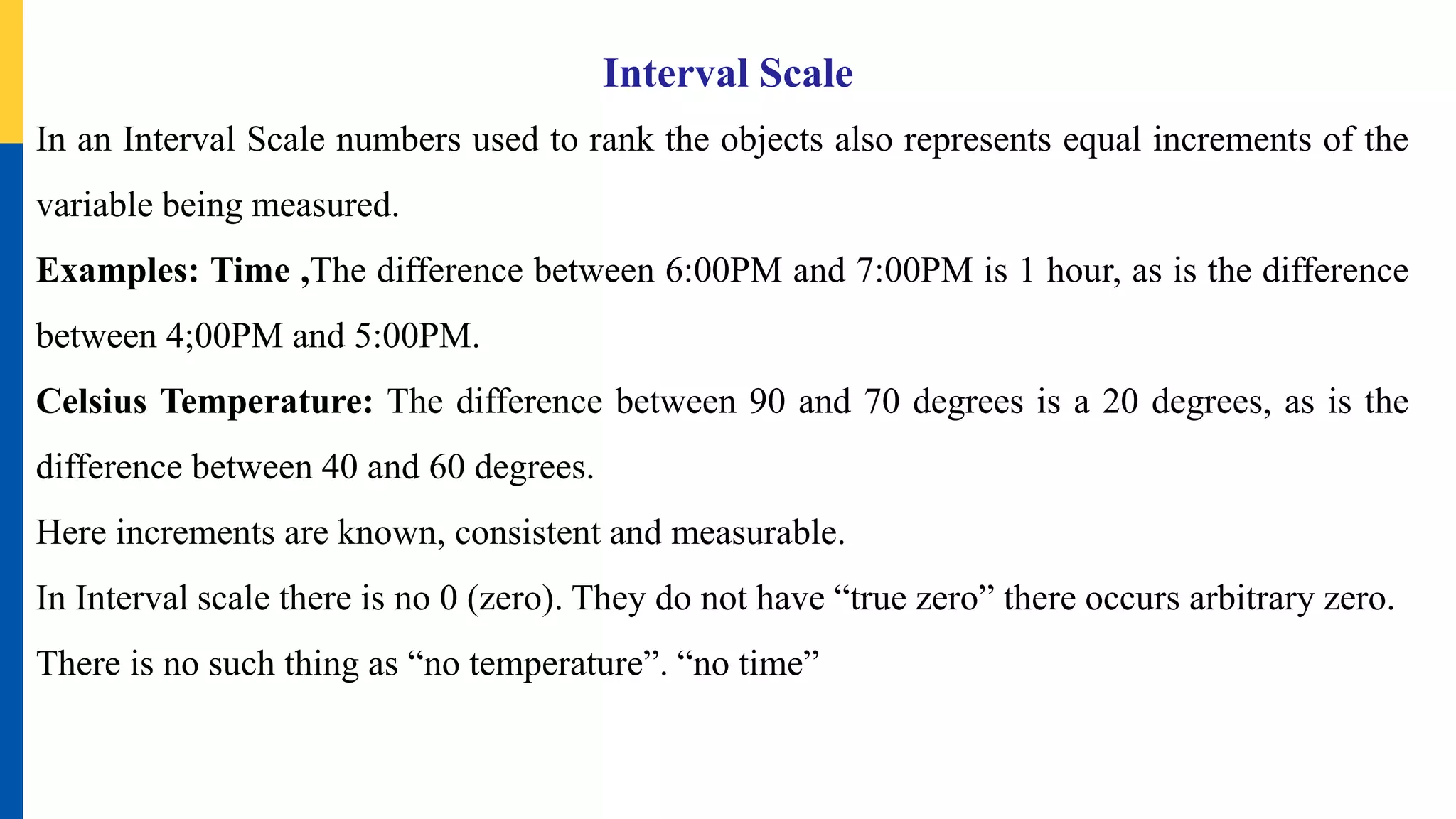 Interval Scale
In an Interval Scale numbers used to rank the objects also represents equal increments of the
variable being measured.
Examples: Time ,The difference between 6:00PM and 7:00PM is 1 hour, as is the difference
between 4;00PM and 5:00PM.
Celsius Temperature: The difference between 90 and 70 degrees is a 20 degrees, as is the
difference between 40 and 60 degrees.
Here increments are known, consistent and measurable.
In Interval scale there is no 0 (zero). They do not have “true zero” there occurs arbitrary zero.
There is no such thing as “no temperature”. “no time”
 