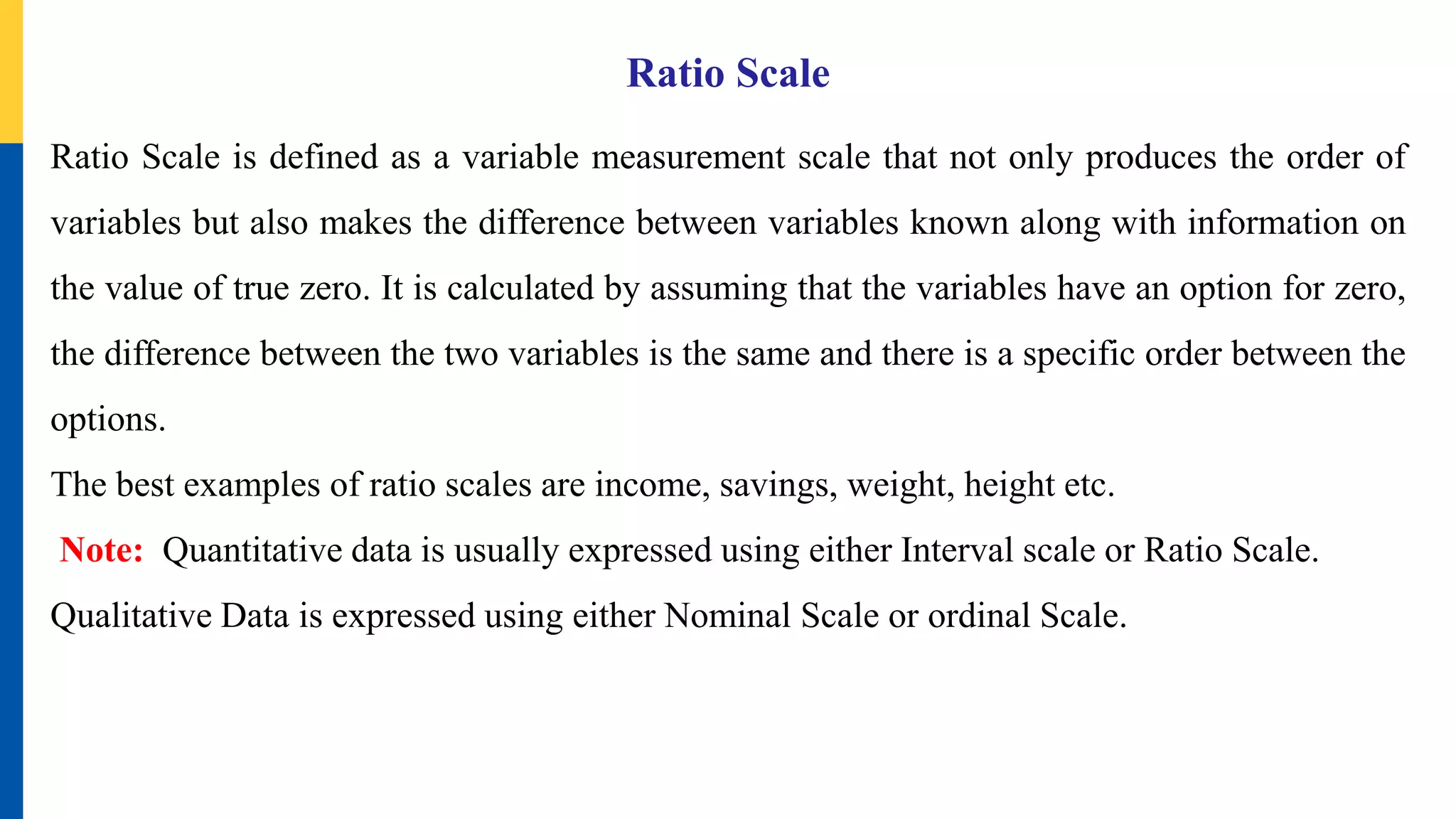 Ratio Scale
Ratio Scale is defined as a variable measurement scale that not only produces the order of
variables but also makes the difference between variables known along with information on
the value of true zero. It is calculated by assuming that the variables have an option for zero,
the difference between the two variables is the same and there is a specific order between the
options.
The best examples of ratio scales are income, savings, weight, height etc.
Note: Quantitative data is usually expressed using either Interval scale or Ratio Scale.
Qualitative Data is expressed using either Nominal Scale or ordinal Scale.
 