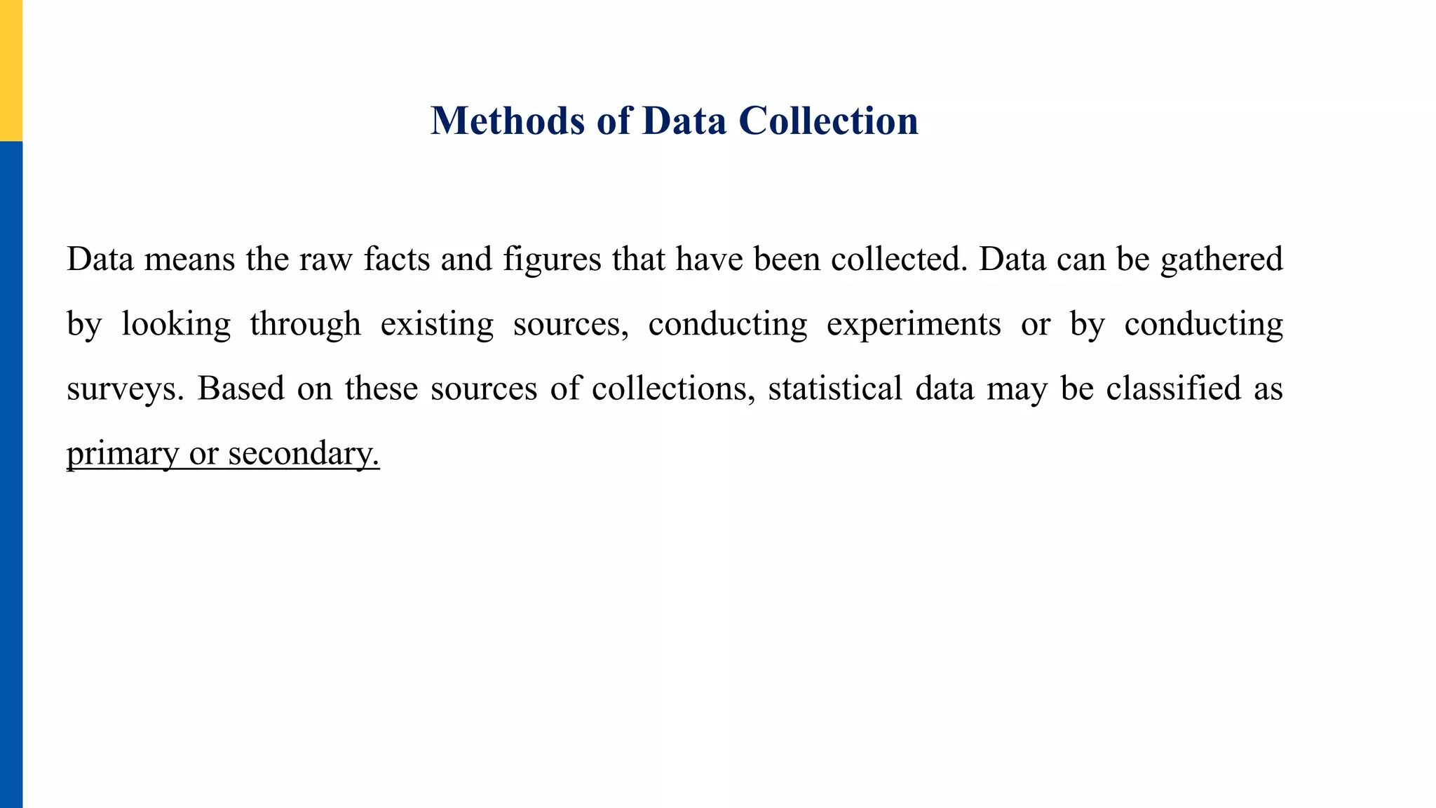 Methods of Data Collection
Data means the raw facts and figures that have been collected. Data can be gathered
by looking through existing sources, conducting experiments or by conducting
surveys. Based on these sources of collections, statistical data may be classified as
primary or secondary.
 