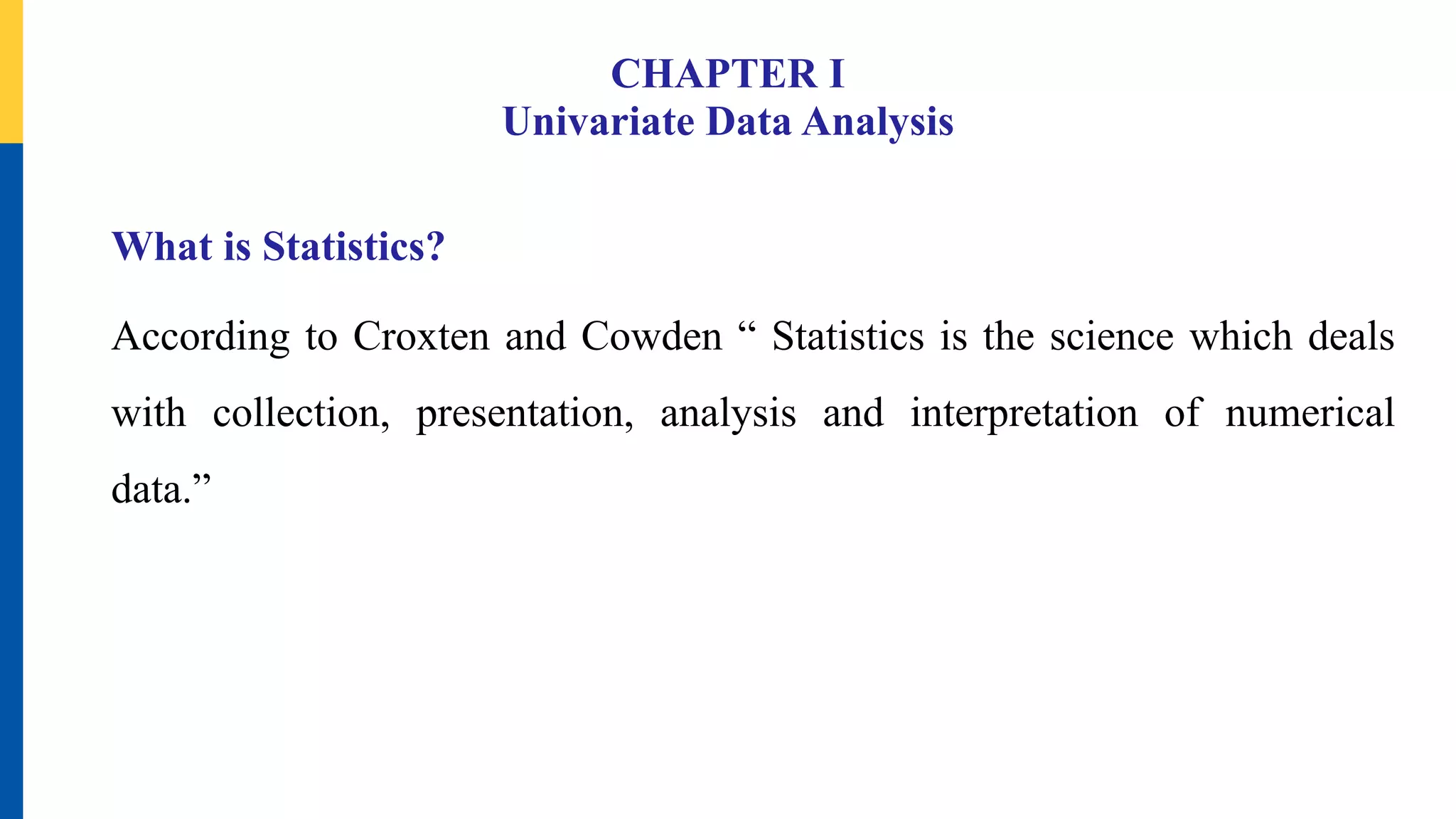 CHAPTER I
Univariate Data Analysis
What is Statistics?
According to Croxten and Cowden “ Statistics is the science which deals
with collection, presentation, analysis and interpretation of numerical
data.”
 