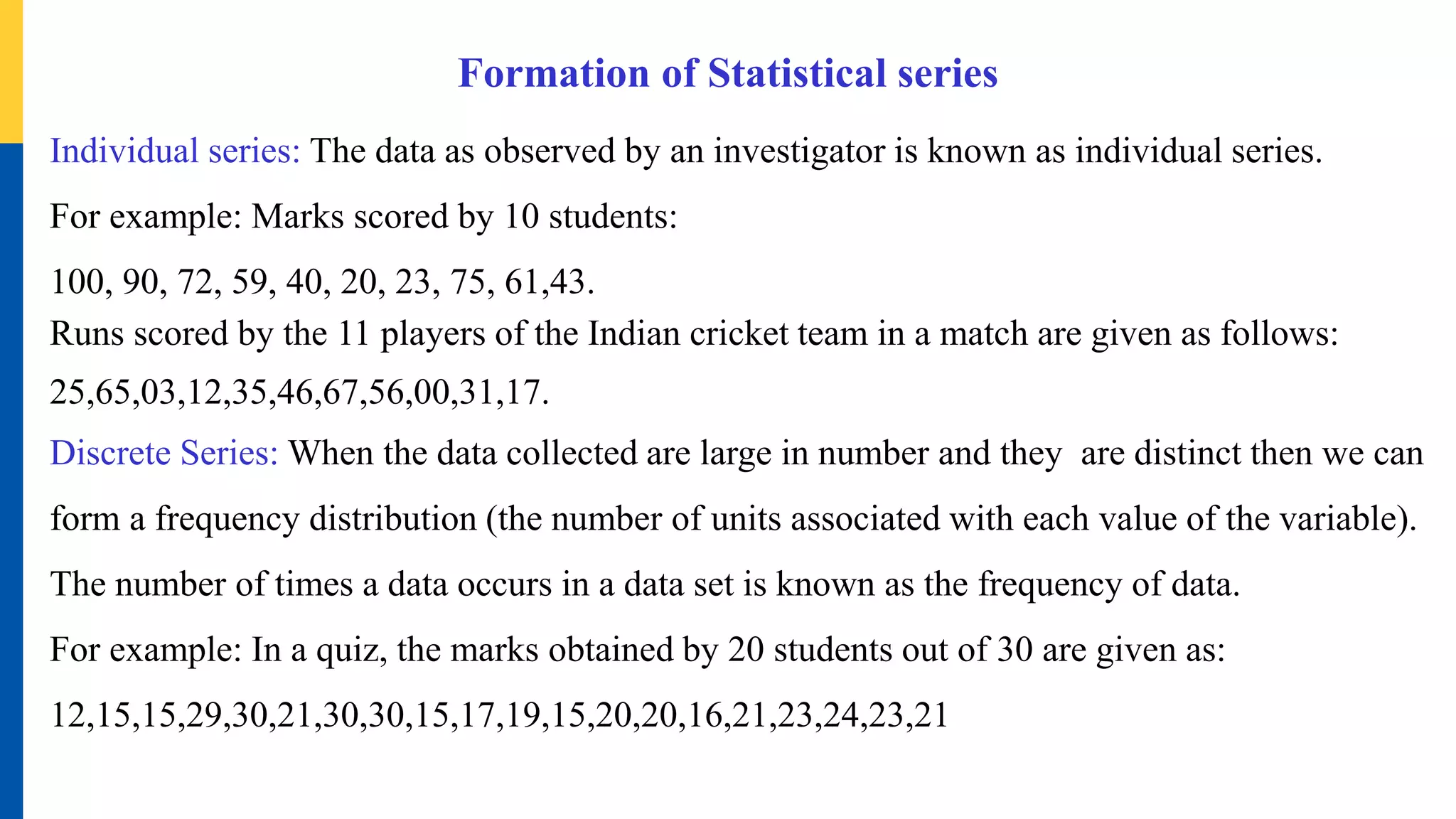Formation of Statistical series
Individual series: The data as observed by an investigator is known as individual series.
For example: Marks scored by 10 students:
100, 90, 72, 59, 40, 20, 23, 75, 61,43.
Runs scored by the 11 players of the Indian cricket team in a match are given as follows:
25,65,03,12,35,46,67,56,00,31,17.
Discrete Series: When the data collected are large in number and they are distinct then we can
form a frequency distribution (the number of units associated with each value of the variable).
The number of times a data occurs in a data set is known as the frequency of data.
For example: In a quiz, the marks obtained by 20 students out of 30 are given as:
12,15,15,29,30,21,30,30,15,17,19,15,20,20,16,21,23,24,23,21
 