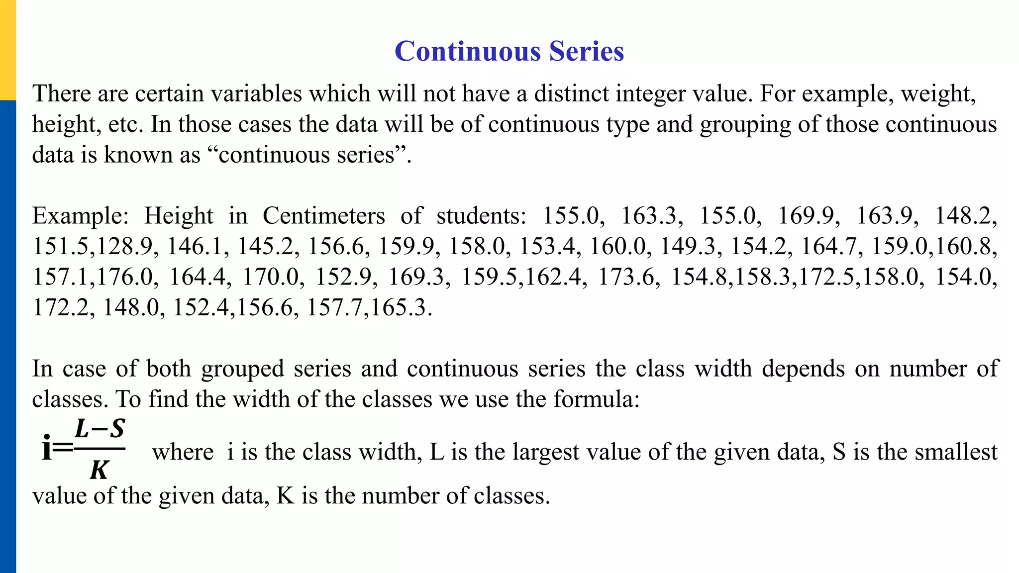 Continuous Series
There are certain variables which will not have a distinct integer value. For example, weight,
height, etc. In those cases the data will be of continuous type and grouping of those continuous
data is known as “continuous series”.
Example: Height in Centimeters of students: 155.0, 163.3, 155.0, 169.9, 163.9, 148.2,
151.5,128.9, 146.1, 145.2, 156.6, 159.9, 158.0, 153.4, 160.0, 149.3, 154.2, 164.7, 159.0,160.8,
157.1,176.0, 164.4, 170.0, 152.9, 169.3, 159.5,162.4, 173.6, 154.8,158.3,172.5,158.0, 154.0,
172.2, 148.0, 152.4,156.6, 157.7,165.3.
In case of both grouped series and continuous series the class width depends on number of
classes. To find the width of the classes we use the formula:
i=
𝑳−𝑺
𝑲
where i is the class width, L is the largest value of the given data, S is the smallest
value of the given data, K is the number of classes.
 