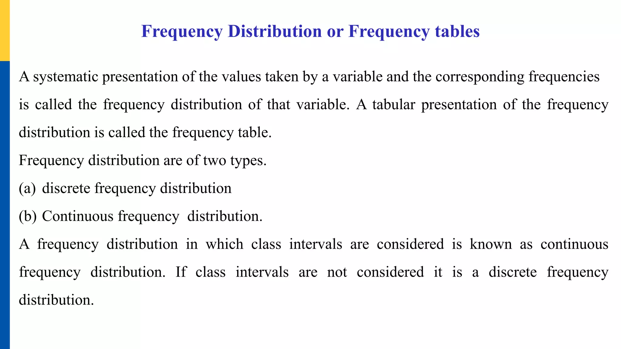 Frequency Distribution or Frequency tables
A systematic presentation of the values taken by a variable and the corresponding frequencies
is called the frequency distribution of that variable. A tabular presentation of the frequency
distribution is called the frequency table.
Frequency distribution are of two types.
(a) discrete frequency distribution
(b) Continuous frequency distribution.
A frequency distribution in which class intervals are considered is known as continuous
frequency distribution. If class intervals are not considered it is a discrete frequency
distribution.
 