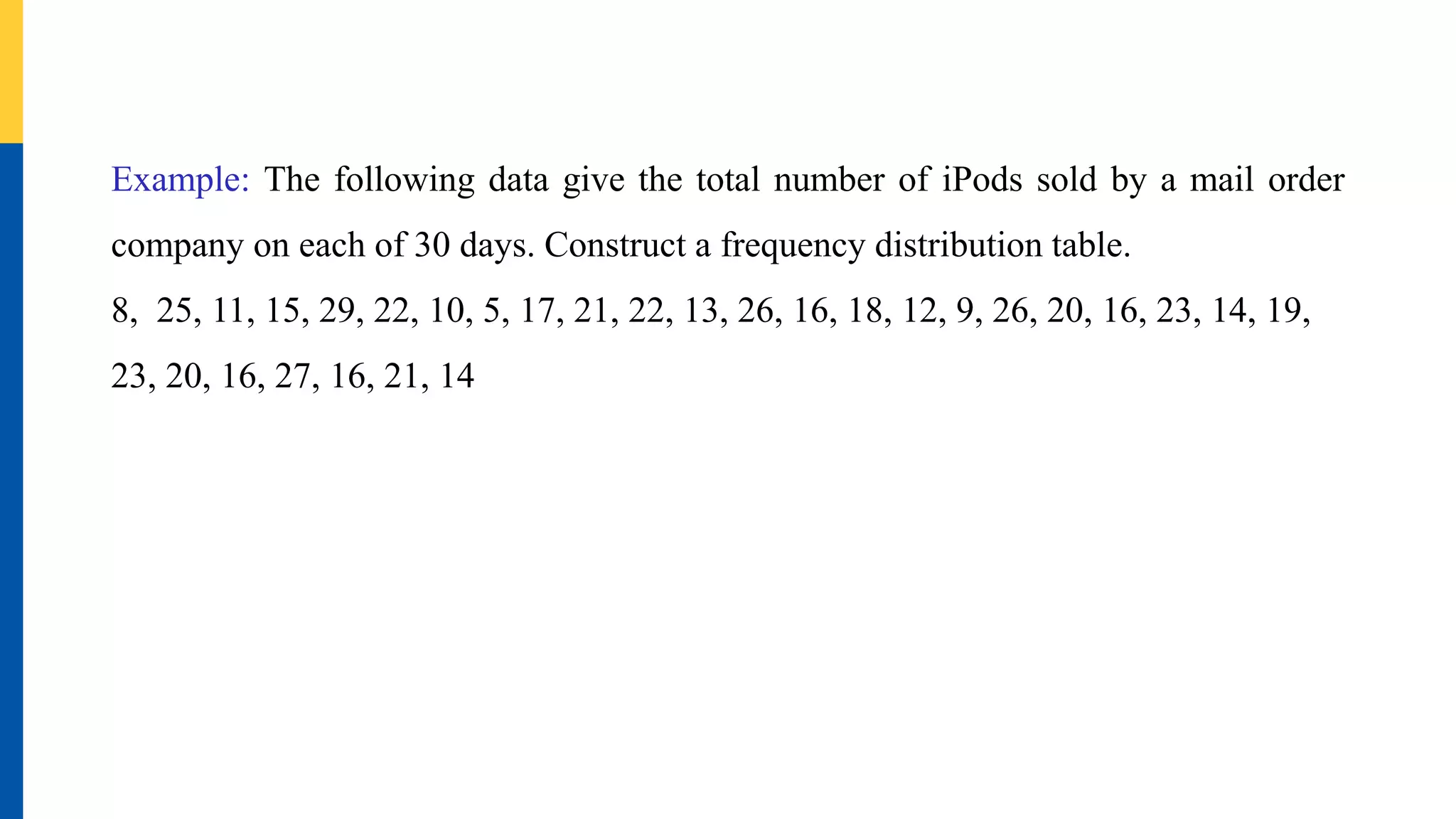 Example: The following data give the total number of iPods sold by a mail order
company on each of 30 days. Construct a frequency distribution table.
8, 25, 11, 15, 29, 22, 10, 5, 17, 21, 22, 13, 26, 16, 18, 12, 9, 26, 20, 16, 23, 14, 19,
23, 20, 16, 27, 16, 21, 14
 