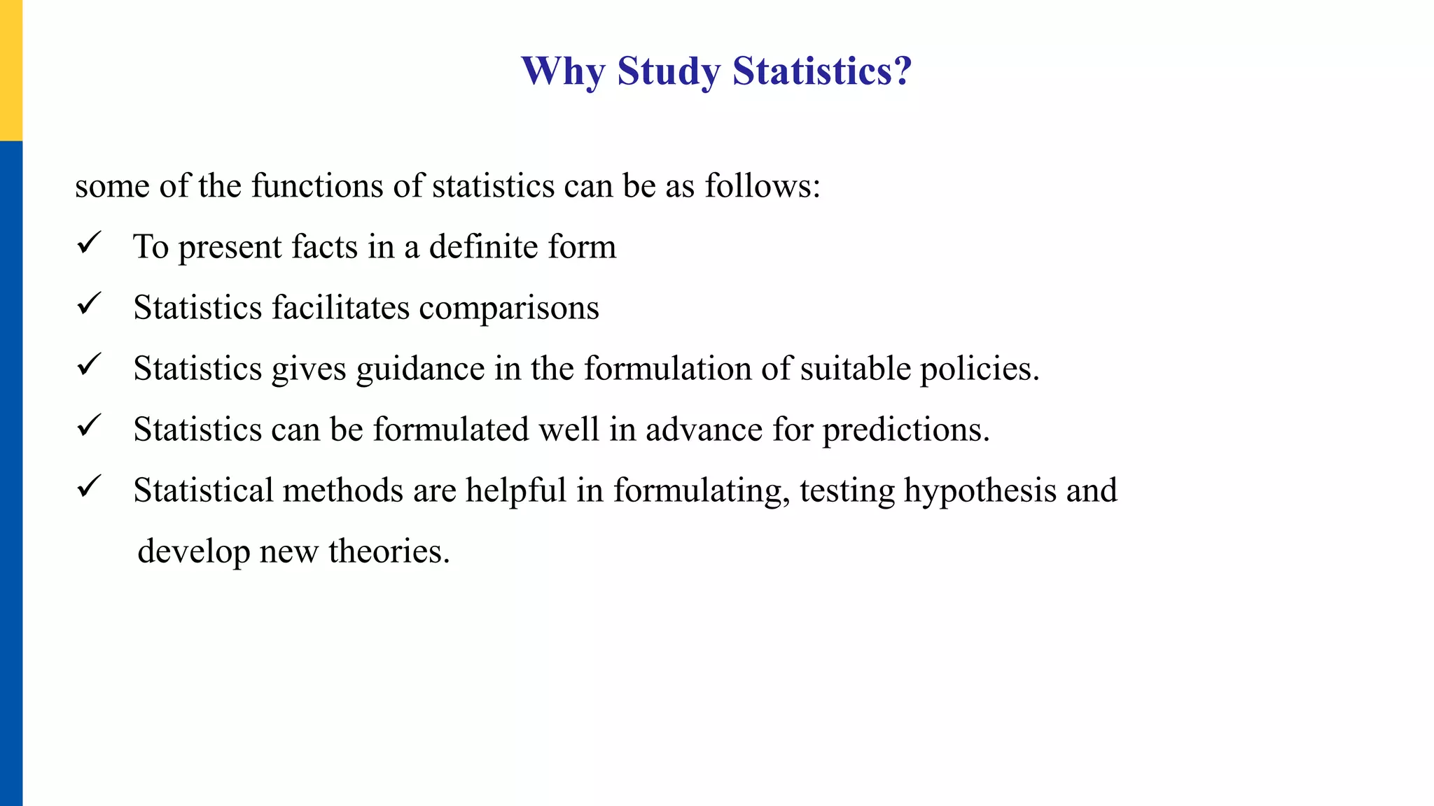 Why Study Statistics?
some of the functions of statistics can be as follows:
 To present facts in a definite form
 Statistics facilitates comparisons
 Statistics gives guidance in the formulation of suitable policies.
 Statistics can be formulated well in advance for predictions.
 Statistical methods are helpful in formulating, testing hypothesis and
develop new theories.
 