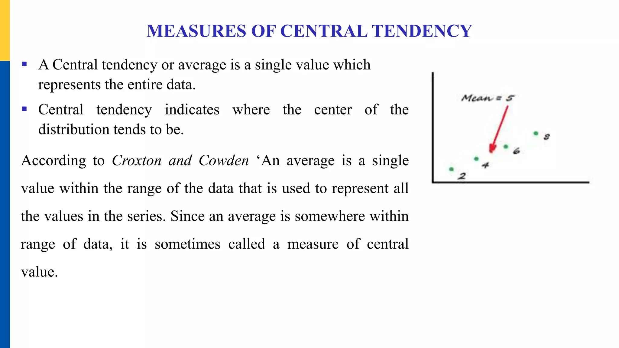 MEASURES OF CENTRAL TENDENCY
 A Central tendency or average is a single value which
represents the entire data.
 Central tendency indicates where the center of the
distribution tends to be.
According to Croxton and Cowden ‘An average is a single
value within the range of the data that is used to represent all
the values in the series. Since an average is somewhere within
range of data, it is sometimes called a measure of central
value.
 