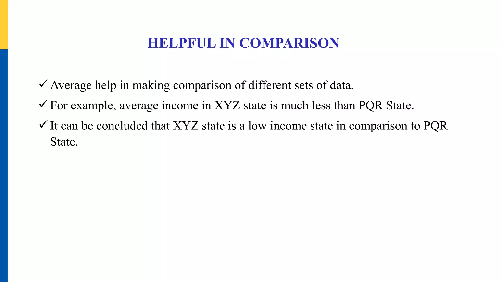 HELPFUL IN COMPARISON
 Average help in making comparison of different sets of data.
 For example, average income in XYZ state is much less than PQR State.
 It can be concluded that XYZ state is a low income state in comparison to PQR
State.
 