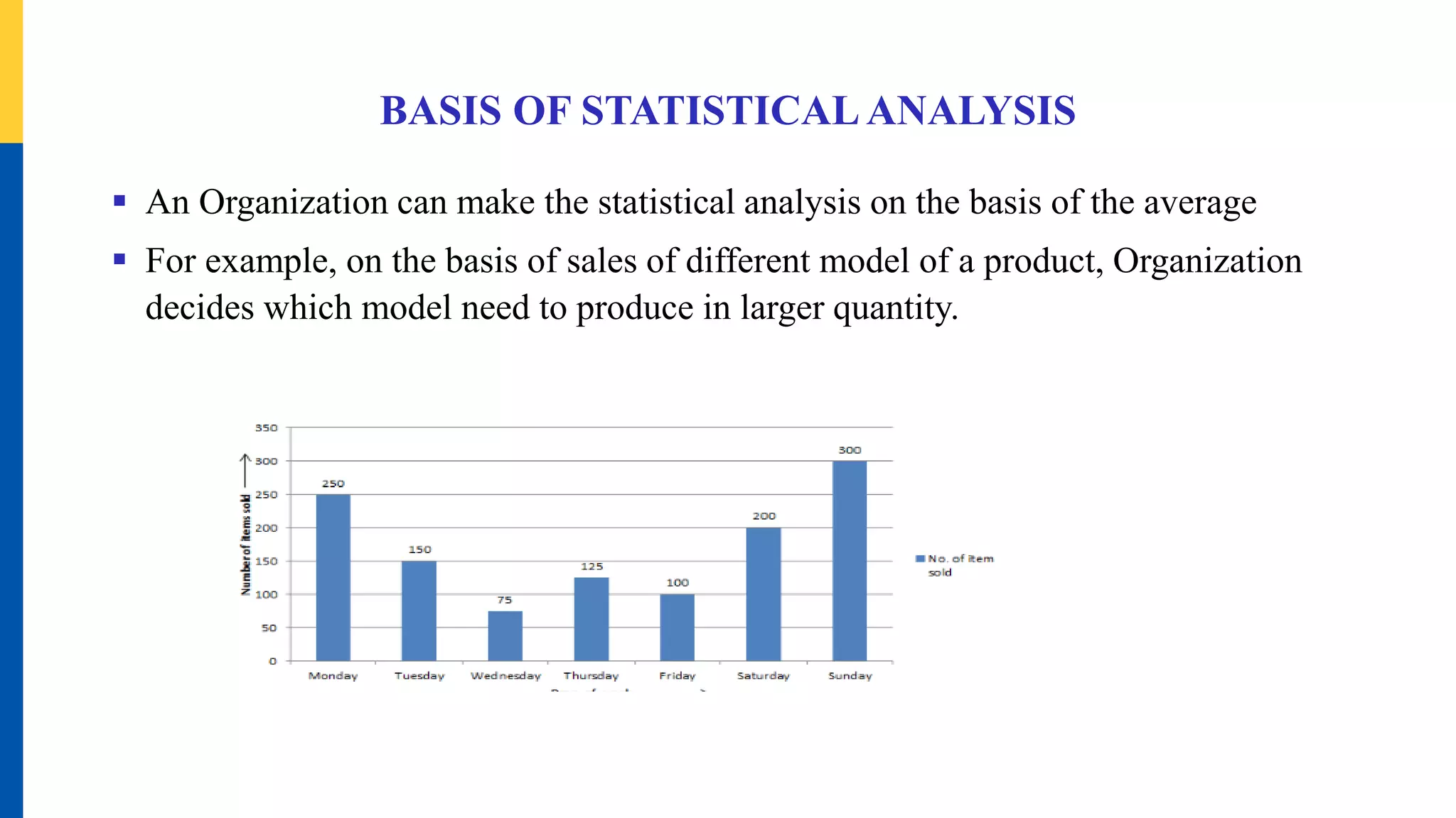 BASIS OF STATISTICALANALYSIS
 An Organization can make the statistical analysis on the basis of the average
 For example, on the basis of sales of different model of a product, Organization
decides which model need to produce in larger quantity.
 