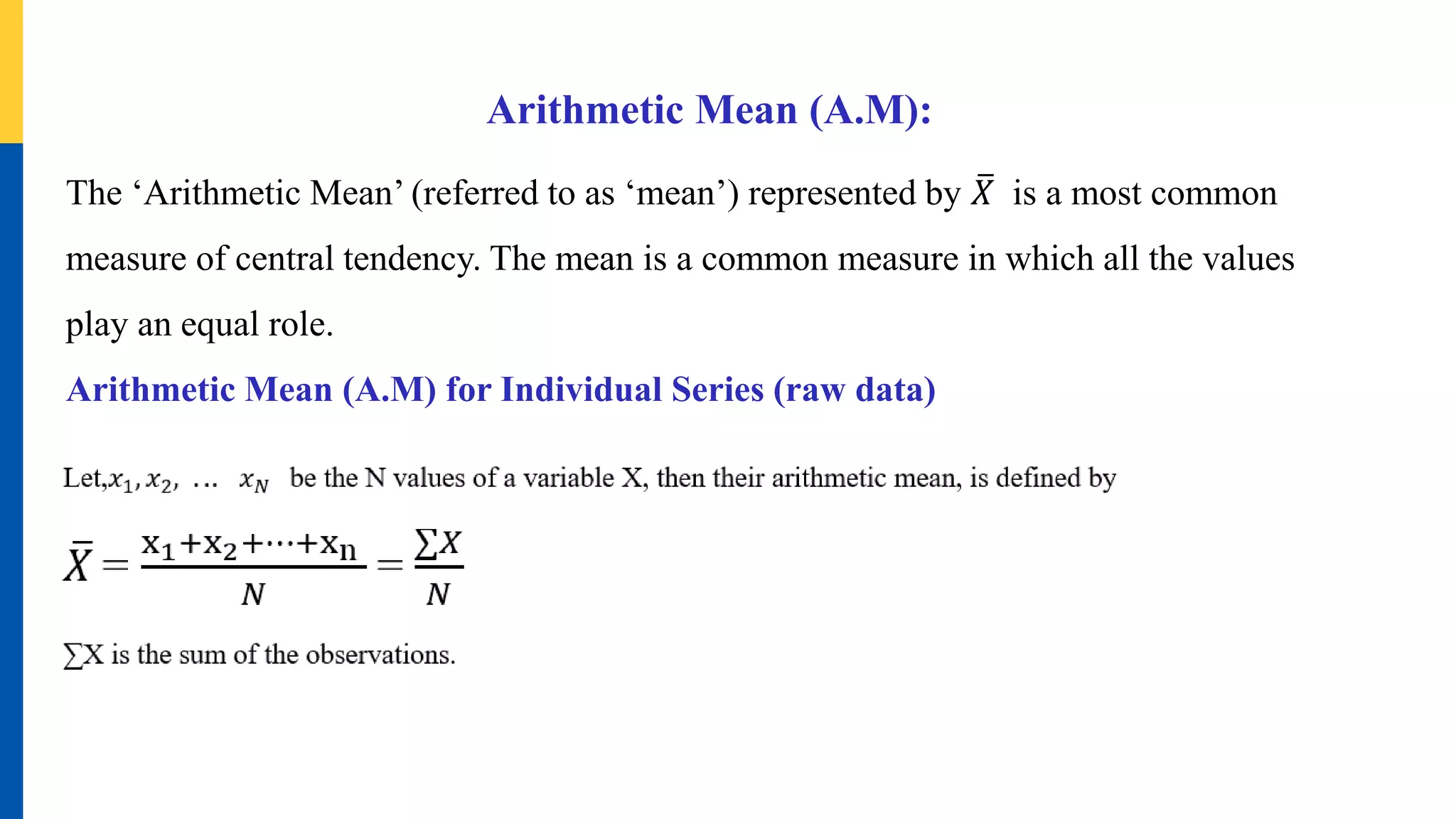 Arithmetic Mean (A.M):
The ‘Arithmetic Mean’ (referred to as ‘mean’) represented by 𝑋 is a most common
measure of central tendency. The mean is a common measure in which all the values
play an equal role.
Arithmetic Mean (A.M) for Individual Series (raw data)
 
