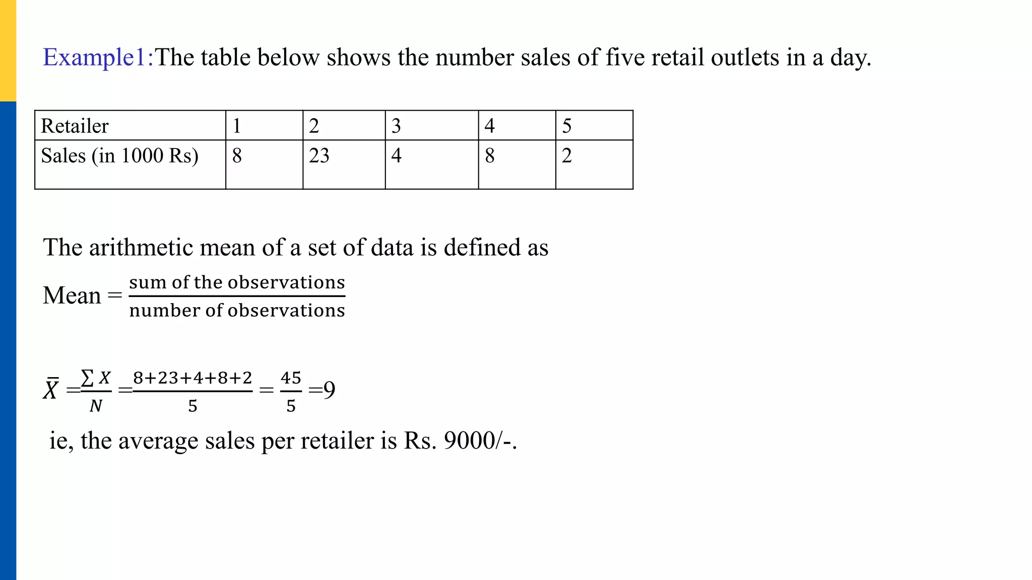 Example1:The table below shows the number sales of five retail outlets in a day.
The arithmetic mean of a set of data is defined as
Mean =
sum of the observations
number of observations
𝑋 =
𝑋
𝑁
=
8+23+4+8+2
5
=
45
5
=9
ie, the average sales per retailer is Rs. 9000/-.
Retailer 1 2 3 4 5
Sales (in 1000 Rs) 8 23 4 8 2
 
