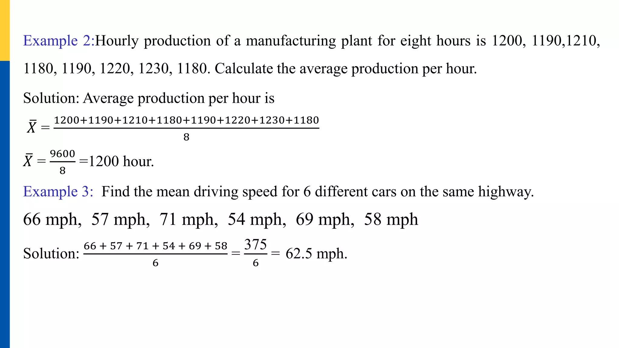 Example 2:Hourly production of a manufacturing plant for eight hours is 1200, 1190,1210,
1180, 1190, 1220, 1230, 1180. Calculate the average production per hour.
Solution: Average production per hour is
𝑋 =
1200+1190+1210+1180+1190+1220+1230+1180
8
𝑋 =
9600
8
=1200 hour.
Example 3: Find the mean driving speed for 6 different cars on the same highway.
66 mph, 57 mph, 71 mph, 54 mph, 69 mph, 58 mph
Solution:
66 + 57 + 71 + 54 + 69 + 58
6
=
375
6
= 62.5 mph.
 