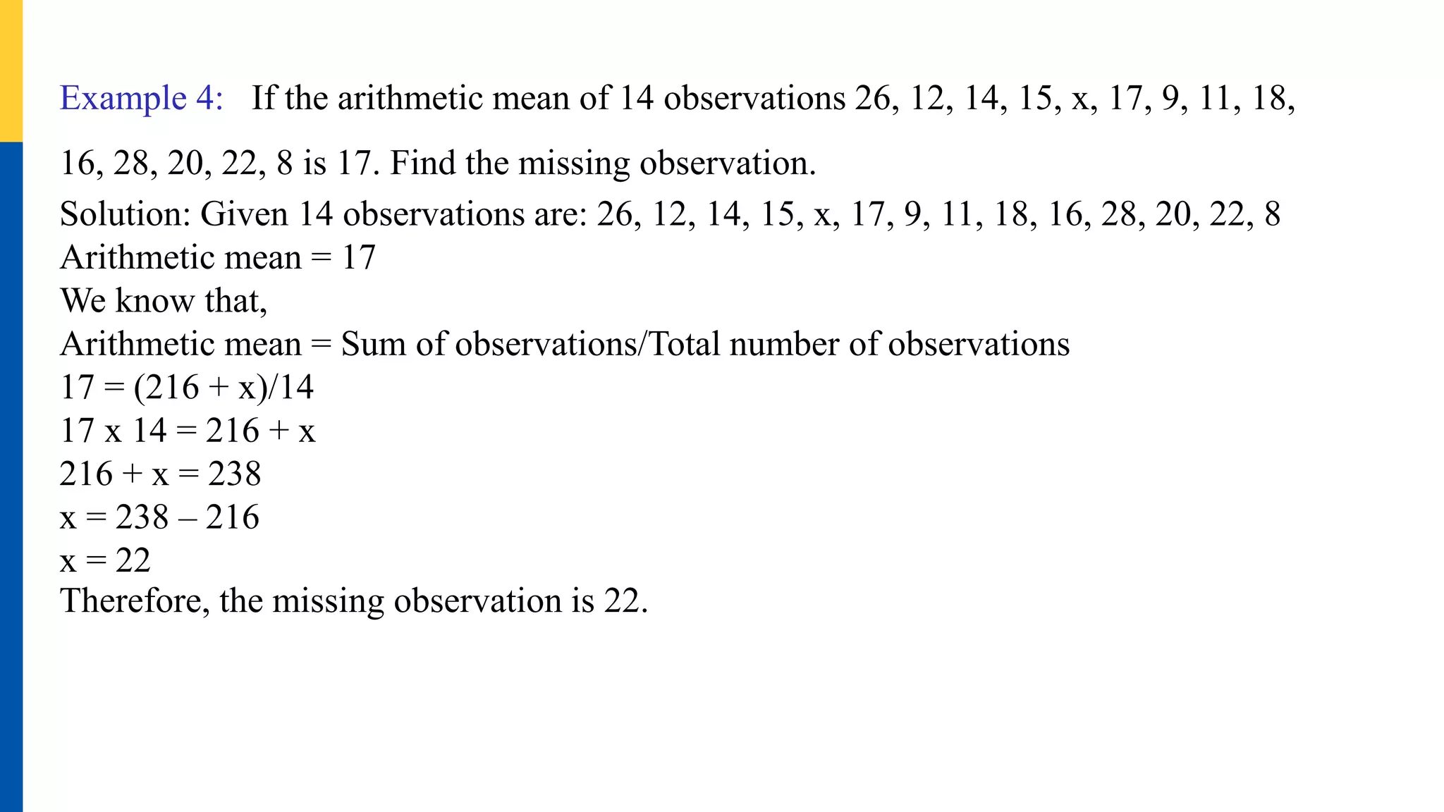 Example 4: If the arithmetic mean of 14 observations 26, 12, 14, 15, x, 17, 9, 11, 18,
16, 28, 20, 22, 8 is 17. Find the missing observation.
Solution: Given 14 observations are: 26, 12, 14, 15, x, 17, 9, 11, 18, 16, 28, 20, 22, 8
Arithmetic mean = 17
We know that,
Arithmetic mean = Sum of observations/Total number of observations
17 = (216 + x)/14
17 x 14 = 216 + x
216 + x = 238
x = 238 – 216
x = 22
Therefore, the missing observation is 22.
 