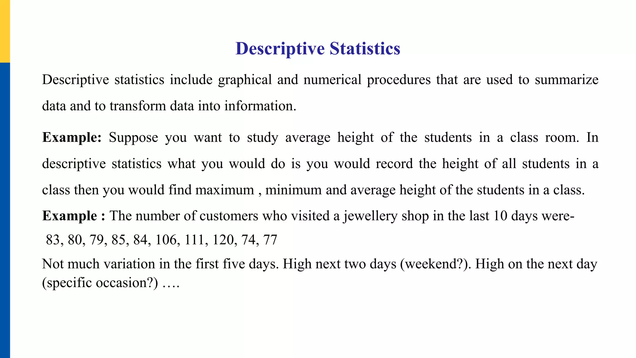 Descriptive Statistics
Descriptive statistics include graphical and numerical procedures that are used to summarize
data and to transform data into information.
Example: Suppose you want to study average height of the students in a class room. In
descriptive statistics what you would do is you would record the height of all students in a
class then you would find maximum , minimum and average height of the students in a class.
Example : The number of customers who visited a jewellery shop in the last 10 days were-
83, 80, 79, 85, 84, 106, 111, 120, 74, 77
Not much variation in the first five days. High next two days (weekend?). High on the next day
(specific occasion?) ….
 