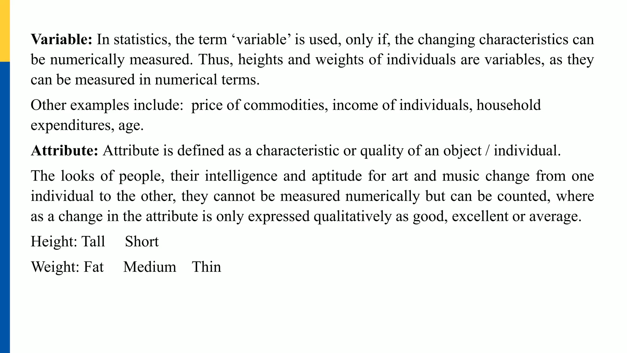Variable: In statistics, the term ‘variable’ is used, only if, the changing characteristics can
be numerically measured. Thus, heights and weights of individuals are variables, as they
can be measured in numerical terms.
Other examples include: price of commodities, income of individuals, household
expenditures, age.
Attribute: Attribute is defined as a characteristic or quality of an object / individual.
The looks of people, their intelligence and aptitude for art and music change from one
individual to the other, they cannot be measured numerically but can be counted, where
as a change in the attribute is only expressed qualitatively as good, excellent or average.
Height: Tall Short
Weight: Fat Medium Thin
 
